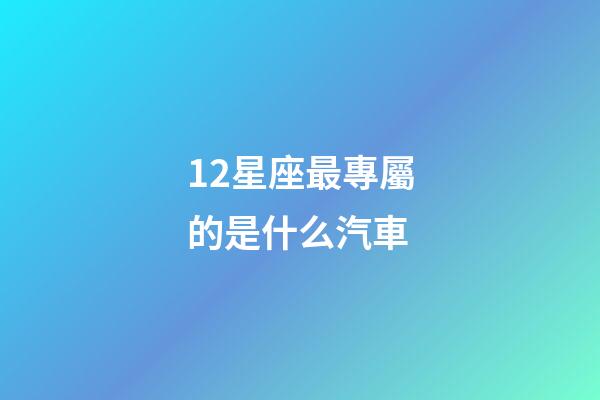 12星座最專屬的是什么汽車-第1張-星座運(yùn)勢(shì)-玄機(jī)派
