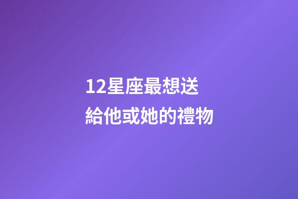 12星座最想送給他或她的禮物-第1張-星座運勢-玄機派