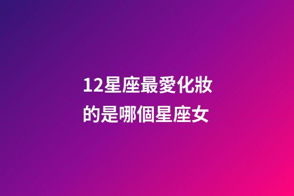 12星座最愛化妝的是哪個星座女-第1張-星座運勢-玄機派