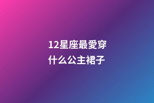 12星座最愛穿什么公主裙子-第1張-星座運勢-玄機派
