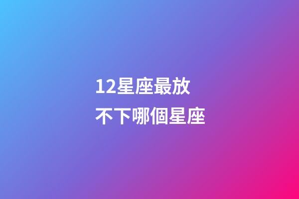 12星座最放不下哪個星座-第1張-星座運勢-玄機派