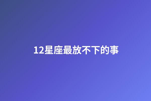 12星座最放不下的事-第1張-星座運勢-玄機派