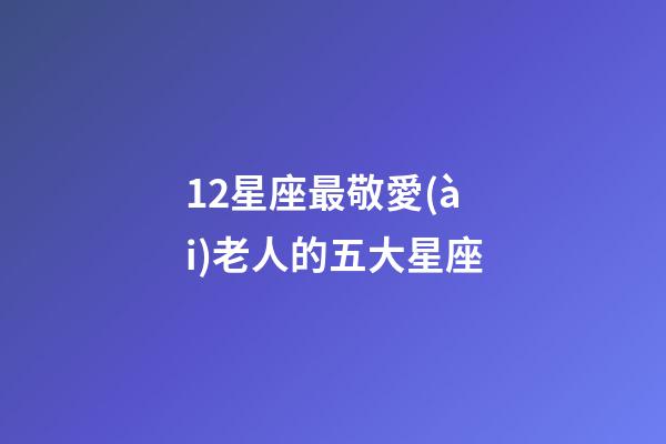 12星座最敬愛(ài)老人的五大星座-第1張-星座運(yùn)勢(shì)-玄機(jī)派