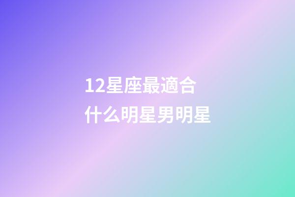 12星座最適合什么明星男明星-第1張-星座運勢-玄機派