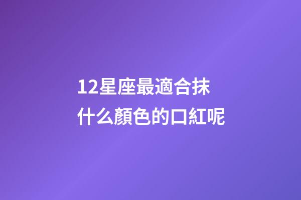 12星座最適合抹什么顏色的口紅呢-第1張-星座運勢-玄機派