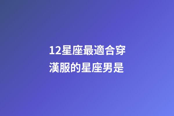 12星座最適合穿漢服的星座男是-第1張-星座運(yùn)勢(shì)-玄機(jī)派