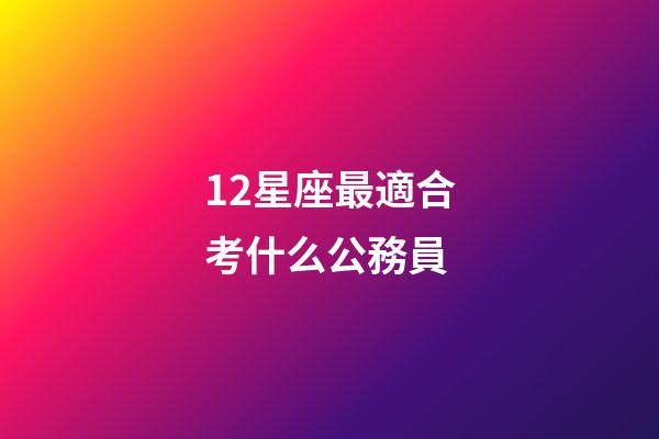12星座最適合考什么公務員-第1張-星座運勢-玄機派