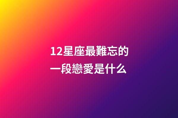 12星座最難忘的一段戀愛是什么-第1張-星座運勢-玄機派