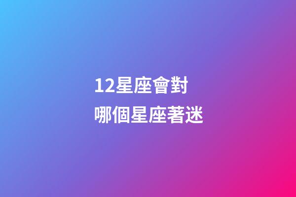 12星座會對哪個星座著迷-第1張-星座運勢-玄機派