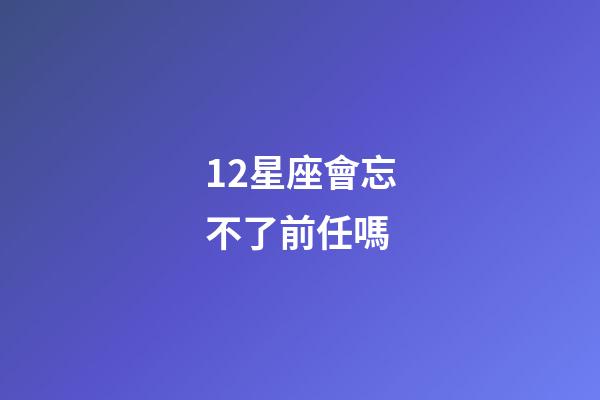 12星座會忘不了前任嗎-第1張-星座運勢-玄機派
