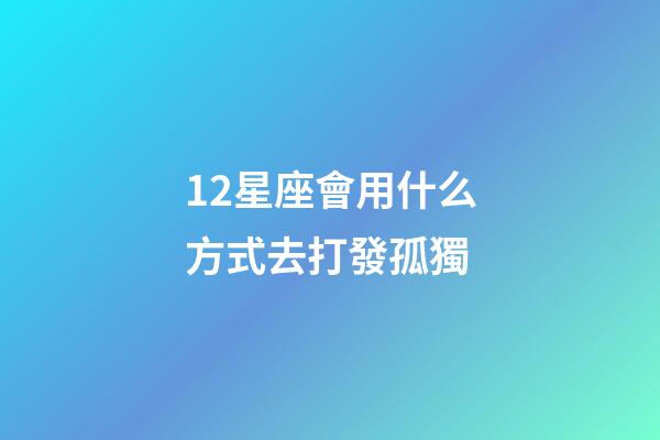 12星座會用什么方式去打發孤獨-第1張-星座運勢-玄機派
