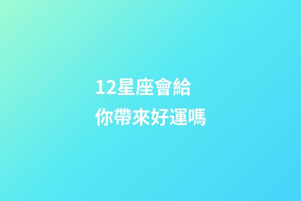 12星座會給你帶來好運嗎-第1張-星座運勢-玄機派