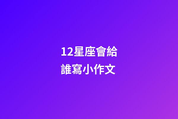 12星座會給誰寫小作文-第1張-星座運勢-玄機派
