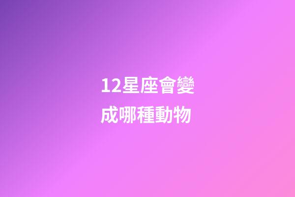 12星座會變成哪種動物-第1張-星座運勢-玄機派