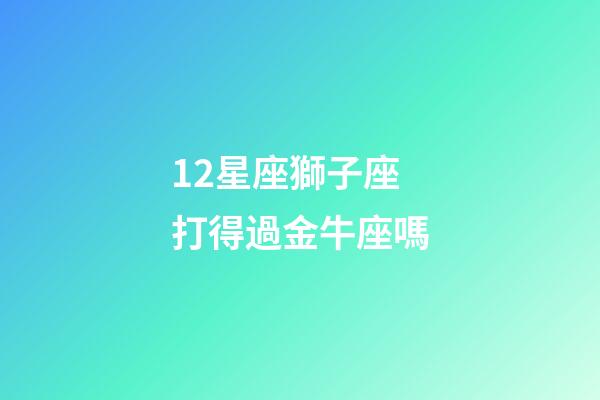 12星座獅子座打得過金牛座嗎-第1張-星座運勢-玄機派