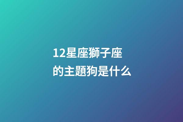 12星座獅子座的主題狗是什么-第1張-星座運勢-玄機派