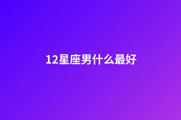 12星座男什么最好-第1張-星座運勢-玄機派
