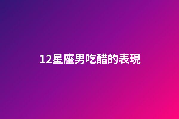 12星座男吃醋的表現-第1張-星座運勢-玄機派