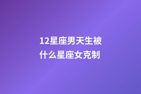 12星座男天生被什么星座女克制-第1張-星座運勢-玄機派