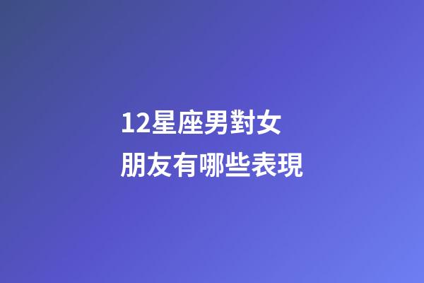 12星座男對女朋友有哪些表現-第1張-星座運勢-玄機派
