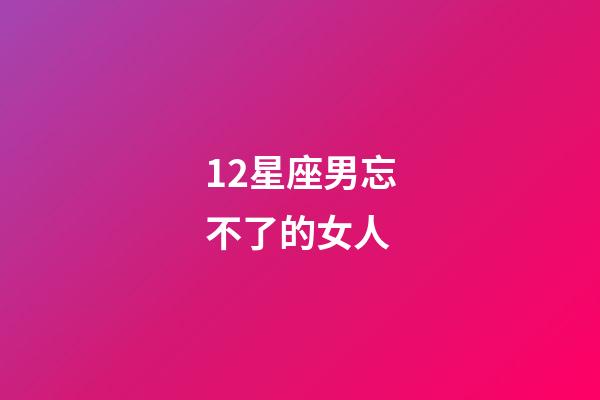 12星座男忘不了的女人-第1張-星座運勢-玄機派