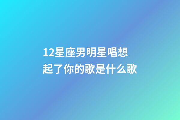 12星座男明星唱想起了你的歌是什么歌-第1張-星座運勢-玄機派