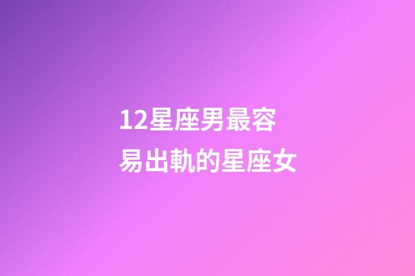 12星座男最容易出軌的星座女-第1張-星座運勢-玄機派