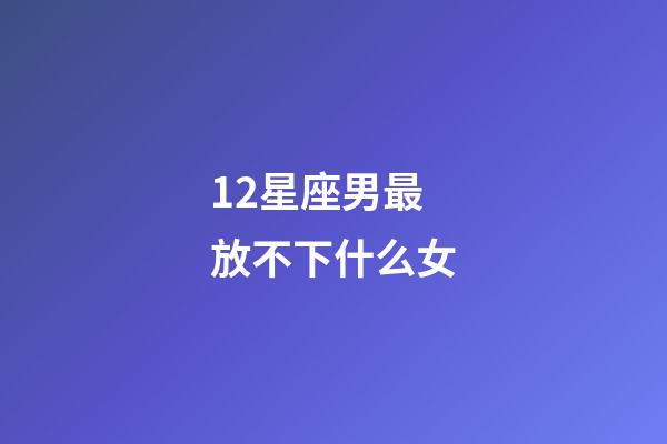 12星座男最放不下什么女-第1張-星座運勢-玄機派