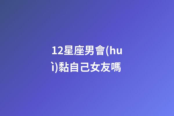 12星座男會(huì)黏自己女友嗎-第1張-星座運(yùn)勢(shì)-玄機(jī)派