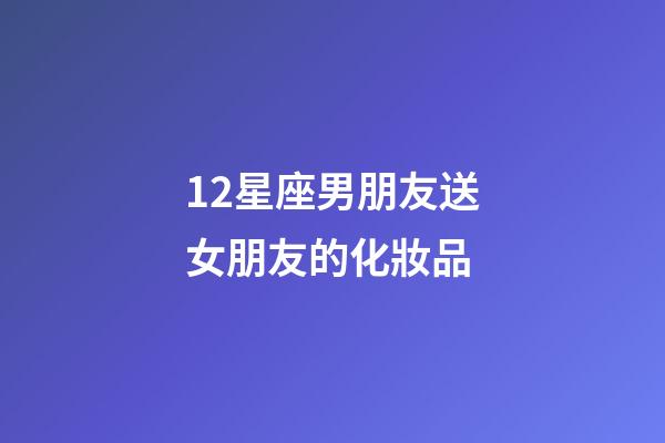 12星座男朋友送女朋友的化妝品-第1張-星座運勢-玄機派