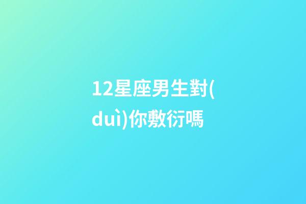 12星座男生對(duì)你敷衍嗎-第1張-星座運(yùn)勢(shì)-玄機(jī)派