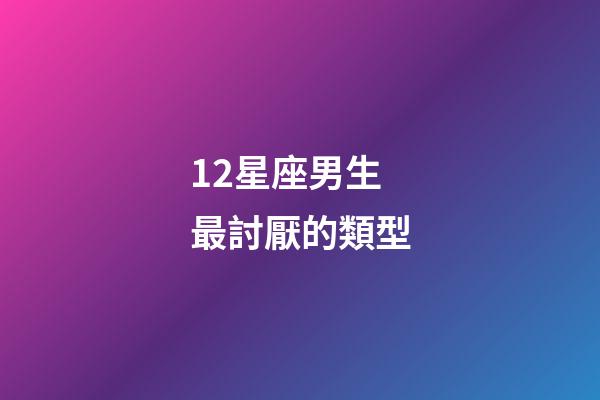 12星座男生最討厭的類型-第1張-星座運勢-玄機派