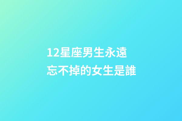12星座男生永遠忘不掉的女生是誰-第1張-星座運勢-玄機派