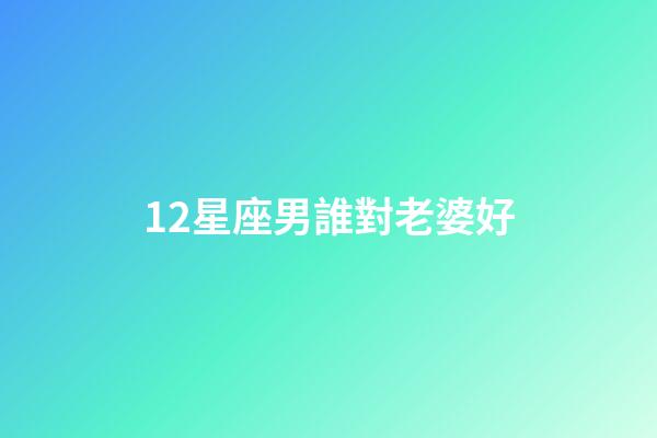 12星座男誰對老婆好-第1張-星座運勢-玄機派