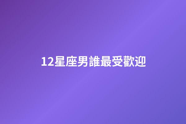 12星座男誰最受歡迎-第1張-星座運(yùn)勢(shì)-玄機(jī)派