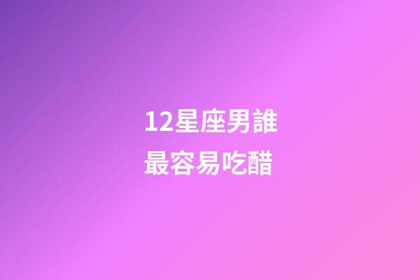 12星座男誰最容易吃醋-第1張-星座運(yùn)勢-玄機(jī)派