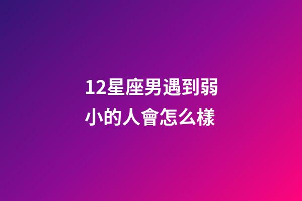 12星座男遇到弱小的人會怎么樣