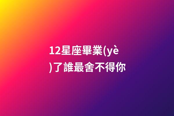 12星座畢業(yè)了誰最舍不得你-第1張-星座運(yùn)勢-玄機(jī)派