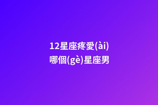 12星座疼愛(ài)哪個(gè)星座男-第1張-星座運(yùn)勢(shì)-玄機(jī)派