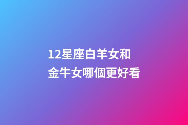 12星座白羊女和金牛女哪個更好看-第1張-星座運勢-玄機派
