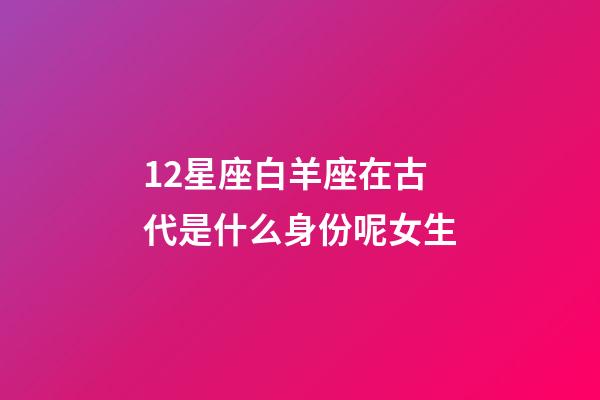 12星座白羊座在古代是什么身份呢女生-第1張-星座運勢-玄機派