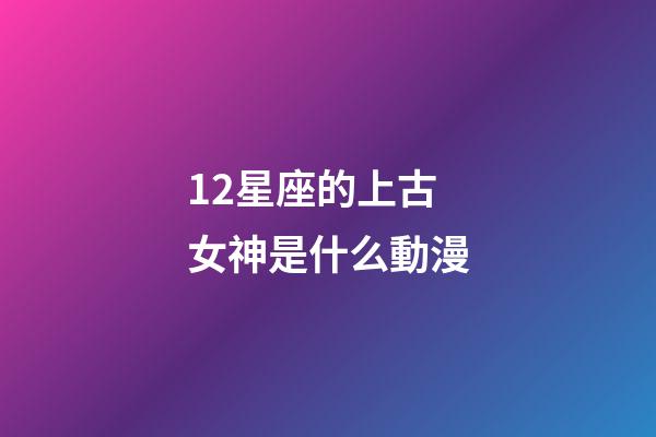12星座的上古女神是什么動漫-第1張-星座運勢-玄機派