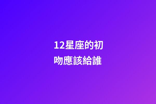 12星座的初吻應該給誰-第1張-星座運勢-玄機派