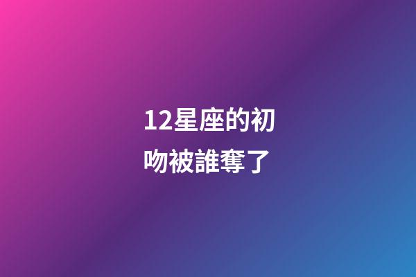 12星座的初吻被誰奪了-第1張-星座運勢-玄機派
