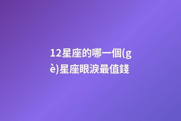 12星座的哪一個(gè)星座眼淚最值錢-第1張-星座運(yùn)勢-玄機(jī)派