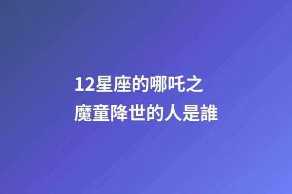12星座的哪吒之魔童降世的人是誰-第1張-星座運勢-玄機派