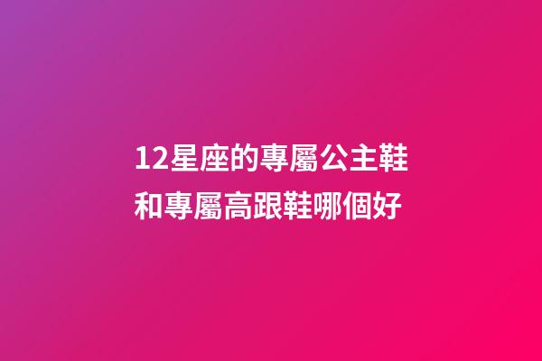 12星座的專屬公主鞋和專屬高跟鞋哪個好-第1張-星座運勢-玄機派