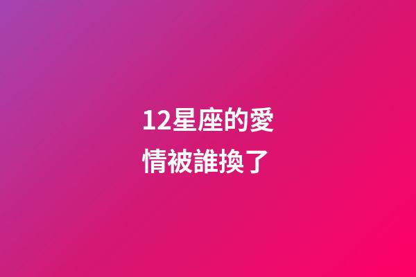 12星座的愛情被誰換了