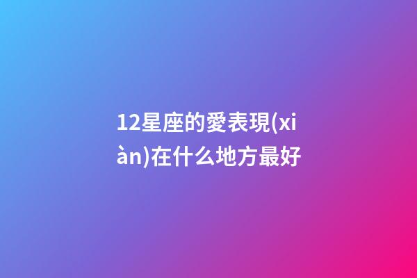 12星座的愛表現(xiàn)在什么地方最好