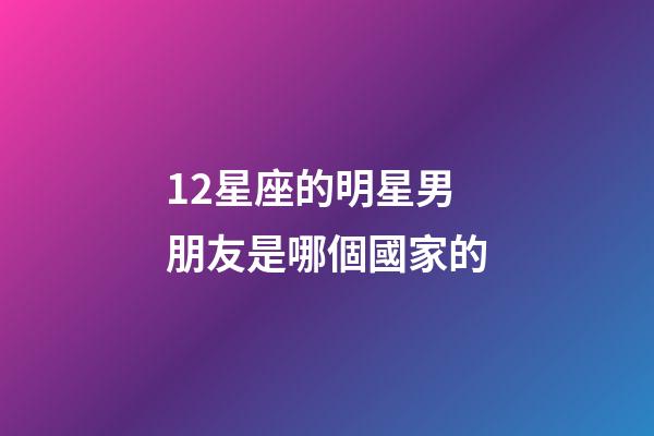12星座的明星男朋友是哪個國家的-第1張-星座運勢-玄機派